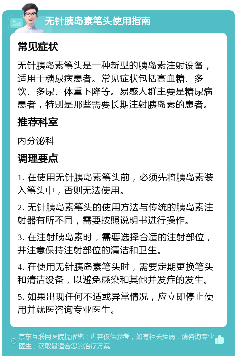 无针胰岛素笔头使用指南 常见症状 无针胰岛素笔头是一种新型的胰岛素注射设备，适用于糖尿病患者。常见症状包括高血糖、多饮、多尿、体重下降等。易感人群主要是糖尿病患者，特别是那些需要长期注射胰岛素的患者。 推荐科室 内分泌科 调理要点 1. 在使用无针胰岛素笔头前，必须先将胰岛素装入笔头中，否则无法使用。 2. 无针胰岛素笔头的使用方法与传统的胰岛素注射器有所不同，需要按照说明书进行操作。 3. 在注射胰岛素时，需要选择合适的注射部位，并注意保持注射部位的清洁和卫生。 4. 在使用无针胰岛素笔头时，需要定期更换笔头和清洁设备，以避免感染和其他并发症的发生。 5. 如果出现任何不适或异常情况，应立即停止使用并就医咨询专业医生。