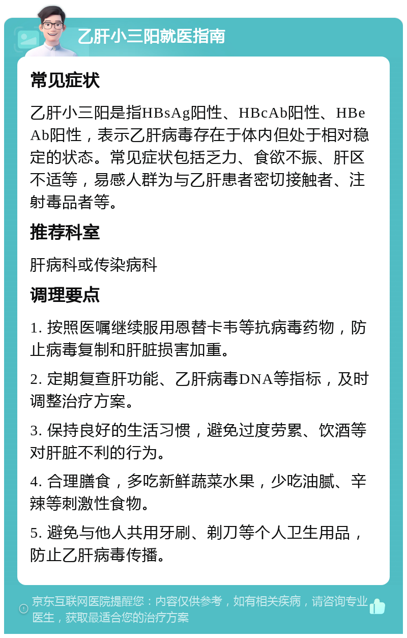 乙肝小三阳就医指南 常见症状 乙肝小三阳是指HBsAg阳性、HBcAb阳性、HBeAb阳性，表示乙肝病毒存在于体内但处于相对稳定的状态。常见症状包括乏力、食欲不振、肝区不适等，易感人群为与乙肝患者密切接触者、注射毒品者等。 推荐科室 肝病科或传染病科 调理要点 1. 按照医嘱继续服用恩替卡韦等抗病毒药物，防止病毒复制和肝脏损害加重。 2. 定期复查肝功能、乙肝病毒DNA等指标，及时调整治疗方案。 3. 保持良好的生活习惯，避免过度劳累、饮酒等对肝脏不利的行为。 4. 合理膳食，多吃新鲜蔬菜水果，少吃油腻、辛辣等刺激性食物。 5. 避免与他人共用牙刷、剃刀等个人卫生用品，防止乙肝病毒传播。