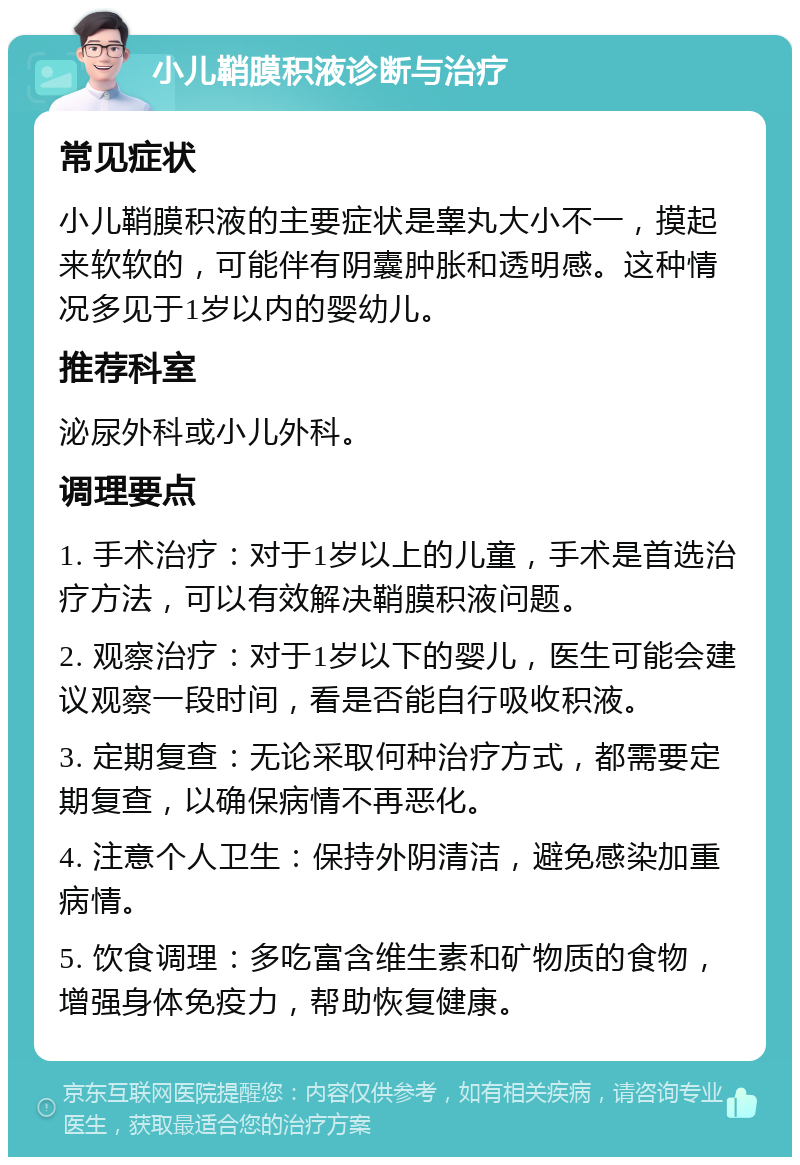 小儿鞘膜积液诊断与治疗 常见症状 小儿鞘膜积液的主要症状是睾丸大小不一，摸起来软软的，可能伴有阴囊肿胀和透明感。这种情况多见于1岁以内的婴幼儿。 推荐科室 泌尿外科或小儿外科。 调理要点 1. 手术治疗：对于1岁以上的儿童，手术是首选治疗方法，可以有效解决鞘膜积液问题。 2. 观察治疗：对于1岁以下的婴儿，医生可能会建议观察一段时间，看是否能自行吸收积液。 3. 定期复查：无论采取何种治疗方式，都需要定期复查，以确保病情不再恶化。 4. 注意个人卫生：保持外阴清洁，避免感染加重病情。 5. 饮食调理：多吃富含维生素和矿物质的食物，增强身体免疫力，帮助恢复健康。