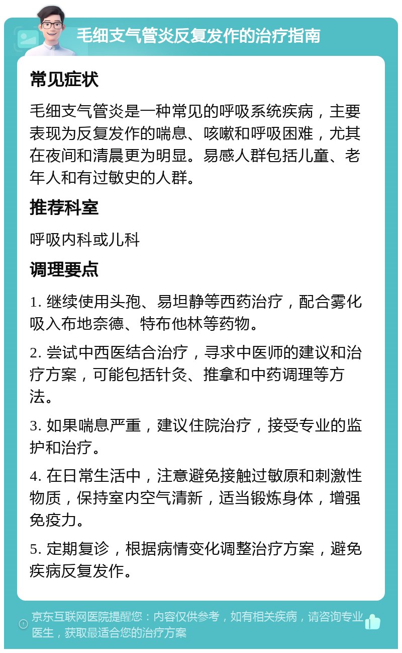 毛细支气管炎反复发作的治疗指南 常见症状 毛细支气管炎是一种常见的呼吸系统疾病，主要表现为反复发作的喘息、咳嗽和呼吸困难，尤其在夜间和清晨更为明显。易感人群包括儿童、老年人和有过敏史的人群。 推荐科室 呼吸内科或儿科 调理要点 1. 继续使用头孢、易坦静等西药治疗，配合雾化吸入布地奈德、特布他林等药物。 2. 尝试中西医结合治疗，寻求中医师的建议和治疗方案，可能包括针灸、推拿和中药调理等方法。 3. 如果喘息严重，建议住院治疗，接受专业的监护和治疗。 4. 在日常生活中，注意避免接触过敏原和刺激性物质，保持室内空气清新，适当锻炼身体，增强免疫力。 5. 定期复诊，根据病情变化调整治疗方案，避免疾病反复发作。