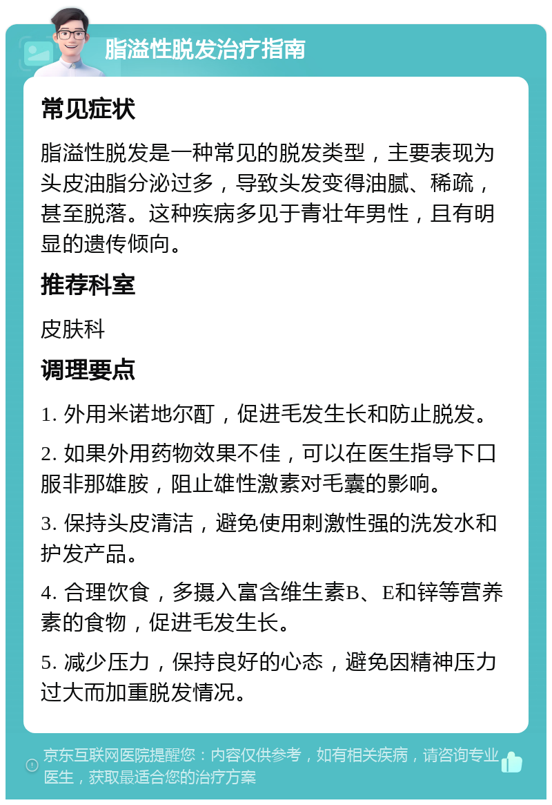 脂溢性脱发治疗指南 常见症状 脂溢性脱发是一种常见的脱发类型，主要表现为头皮油脂分泌过多，导致头发变得油腻、稀疏，甚至脱落。这种疾病多见于青壮年男性，且有明显的遗传倾向。 推荐科室 皮肤科 调理要点 1. 外用米诺地尔酊，促进毛发生长和防止脱发。 2. 如果外用药物效果不佳，可以在医生指导下口服非那雄胺，阻止雄性激素对毛囊的影响。 3. 保持头皮清洁，避免使用刺激性强的洗发水和护发产品。 4. 合理饮食，多摄入富含维生素B、E和锌等营养素的食物，促进毛发生长。 5. 减少压力，保持良好的心态，避免因精神压力过大而加重脱发情况。