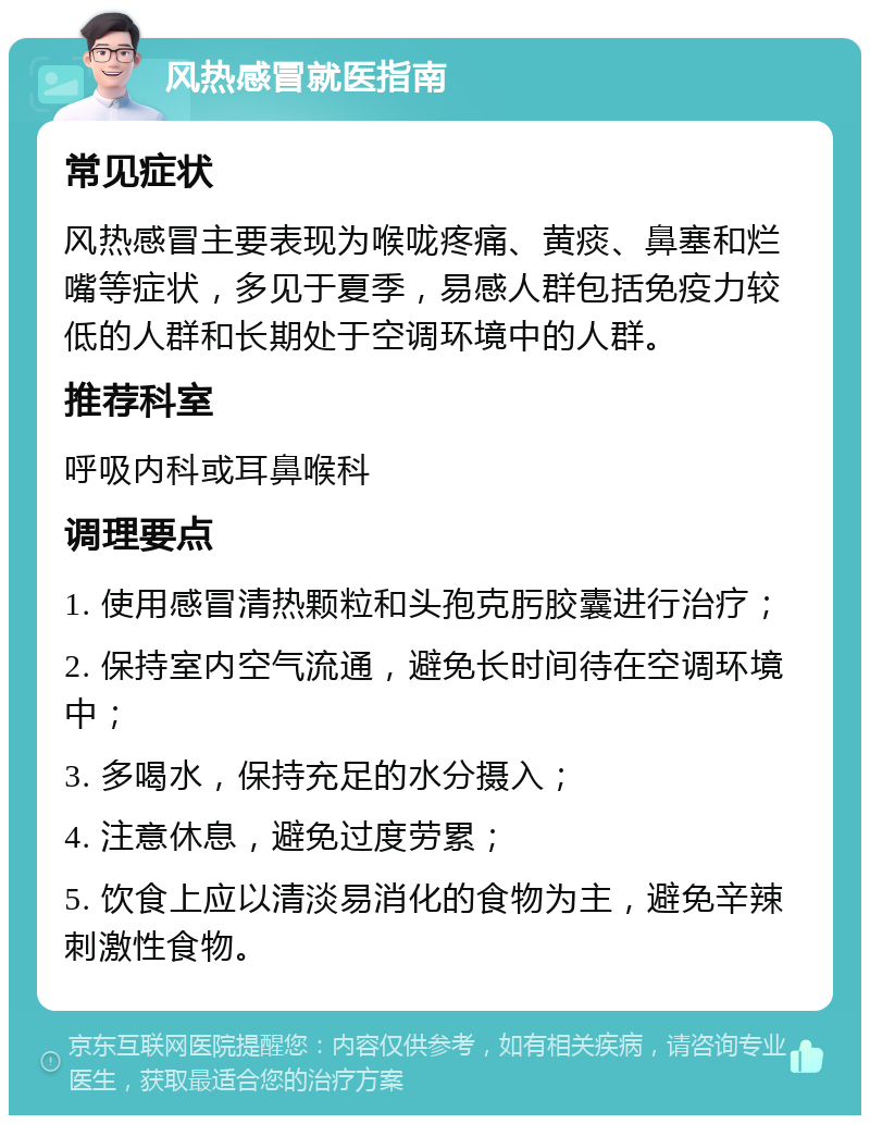 风热感冒就医指南 常见症状 风热感冒主要表现为喉咙疼痛、黄痰、鼻塞和烂嘴等症状，多见于夏季，易感人群包括免疫力较低的人群和长期处于空调环境中的人群。 推荐科室 呼吸内科或耳鼻喉科 调理要点 1. 使用感冒清热颗粒和头孢克肟胶囊进行治疗； 2. 保持室内空气流通，避免长时间待在空调环境中； 3. 多喝水，保持充足的水分摄入； 4. 注意休息，避免过度劳累； 5. 饮食上应以清淡易消化的食物为主，避免辛辣刺激性食物。