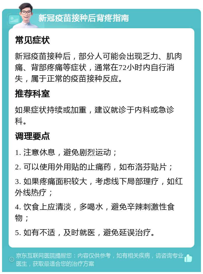 新冠疫苗接种后背疼指南 常见症状 新冠疫苗接种后，部分人可能会出现乏力、肌肉痛、背部疼痛等症状，通常在72小时内自行消失，属于正常的疫苗接种反应。 推荐科室 如果症状持续或加重，建议就诊于内科或急诊科。 调理要点 1. 注意休息，避免剧烈运动； 2. 可以使用外用贴的止痛药，如布洛芬贴片； 3. 如果疼痛面积较大，考虑线下局部理疗，如红外线热疗； 4. 饮食上应清淡，多喝水，避免辛辣刺激性食物； 5. 如有不适，及时就医，避免延误治疗。