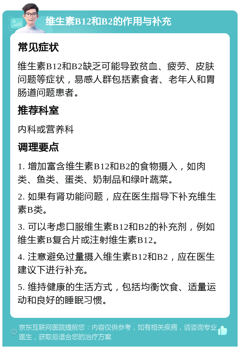 维生素B12和B2的作用与补充 常见症状 维生素B12和B2缺乏可能导致贫血、疲劳、皮肤问题等症状，易感人群包括素食者、老年人和胃肠道问题患者。 推荐科室 内科或营养科 调理要点 1. 增加富含维生素B12和B2的食物摄入，如肉类、鱼类、蛋类、奶制品和绿叶蔬菜。 2. 如果有肾功能问题，应在医生指导下补充维生素B类。 3. 可以考虑口服维生素B12和B2的补充剂，例如维生素B复合片或注射维生素B12。 4. 注意避免过量摄入维生素B12和B2，应在医生建议下进行补充。 5. 维持健康的生活方式，包括均衡饮食、适量运动和良好的睡眠习惯。