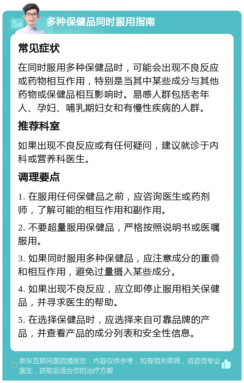 多种保健品同时服用指南 常见症状 在同时服用多种保健品时，可能会出现不良反应或药物相互作用，特别是当其中某些成分与其他药物或保健品相互影响时。易感人群包括老年人、孕妇、哺乳期妇女和有慢性疾病的人群。 推荐科室 如果出现不良反应或有任何疑问，建议就诊于内科或营养科医生。 调理要点 1. 在服用任何保健品之前，应咨询医生或药剂师，了解可能的相互作用和副作用。 2. 不要超量服用保健品，严格按照说明书或医嘱服用。 3. 如果同时服用多种保健品，应注意成分的重叠和相互作用，避免过量摄入某些成分。 4. 如果出现不良反应，应立即停止服用相关保健品，并寻求医生的帮助。 5. 在选择保健品时，应选择来自可靠品牌的产品，并查看产品的成分列表和安全性信息。