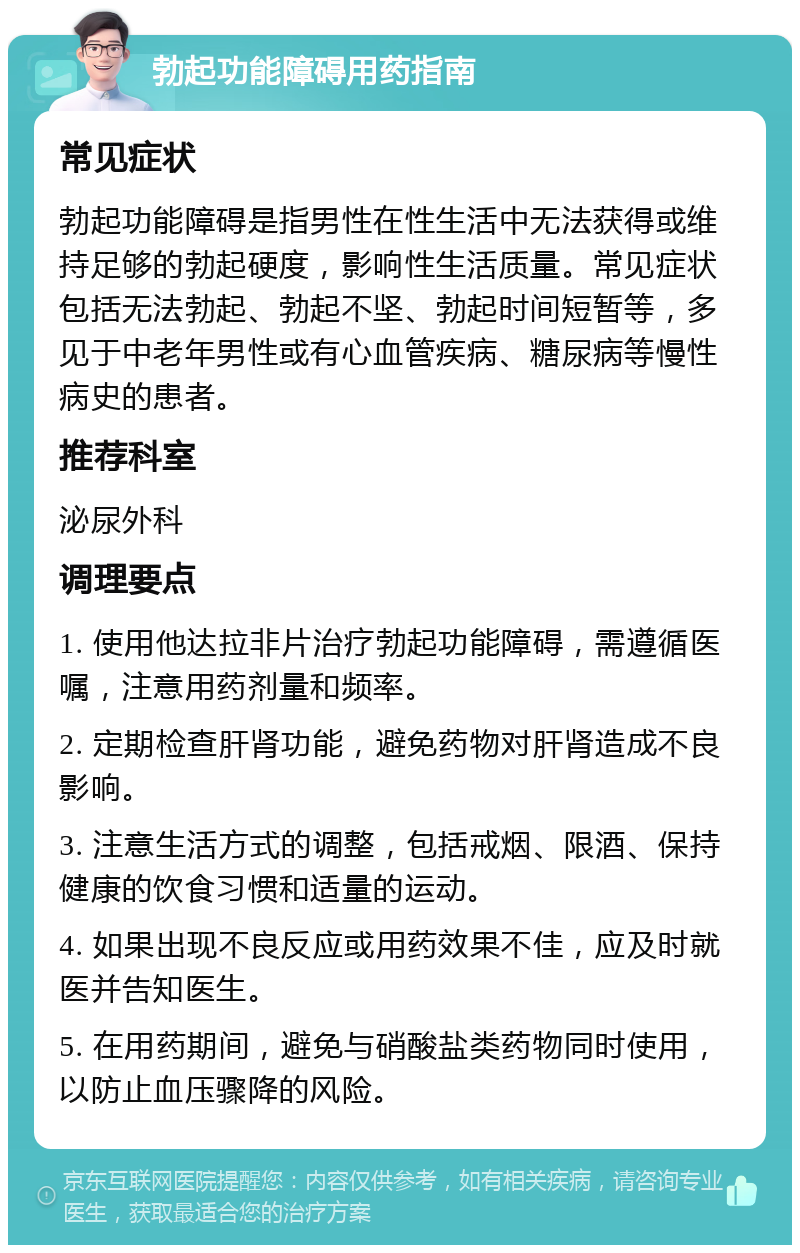 勃起功能障碍用药指南 常见症状 勃起功能障碍是指男性在性生活中无法获得或维持足够的勃起硬度，影响性生活质量。常见症状包括无法勃起、勃起不坚、勃起时间短暂等，多见于中老年男性或有心血管疾病、糖尿病等慢性病史的患者。 推荐科室 泌尿外科 调理要点 1. 使用他达拉非片治疗勃起功能障碍，需遵循医嘱，注意用药剂量和频率。 2. 定期检查肝肾功能，避免药物对肝肾造成不良影响。 3. 注意生活方式的调整，包括戒烟、限酒、保持健康的饮食习惯和适量的运动。 4. 如果出现不良反应或用药效果不佳，应及时就医并告知医生。 5. 在用药期间，避免与硝酸盐类药物同时使用，以防止血压骤降的风险。