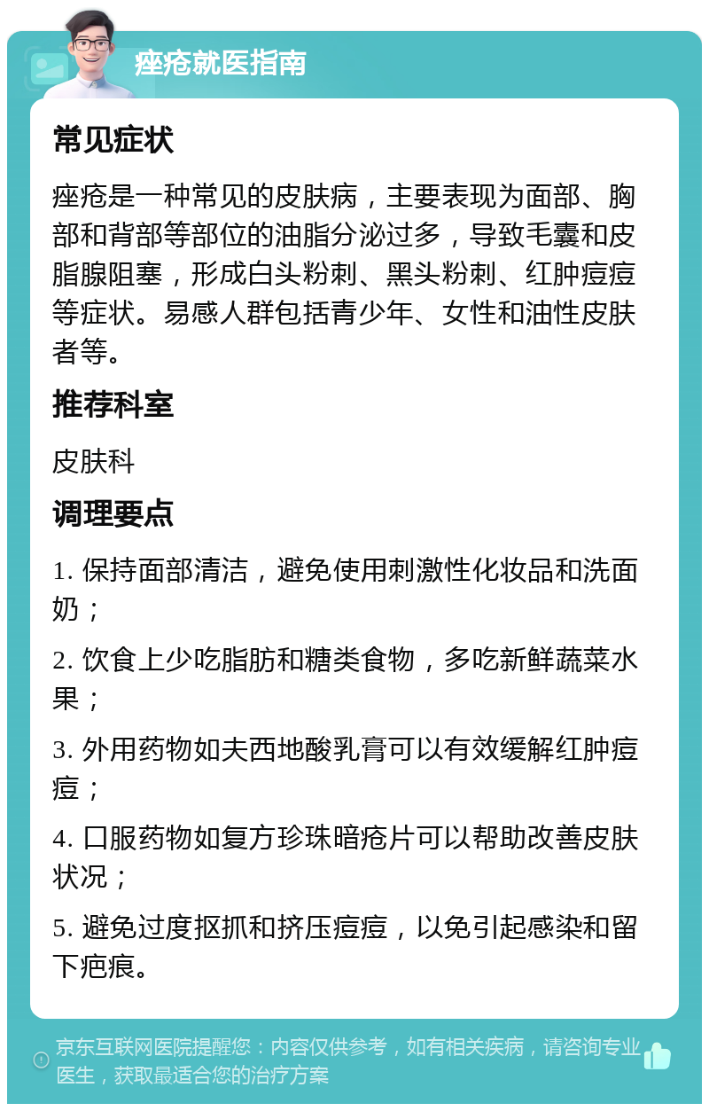 痤疮就医指南 常见症状 痤疮是一种常见的皮肤病，主要表现为面部、胸部和背部等部位的油脂分泌过多，导致毛囊和皮脂腺阻塞，形成白头粉刺、黑头粉刺、红肿痘痘等症状。易感人群包括青少年、女性和油性皮肤者等。 推荐科室 皮肤科 调理要点 1. 保持面部清洁，避免使用刺激性化妆品和洗面奶； 2. 饮食上少吃脂肪和糖类食物，多吃新鲜蔬菜水果； 3. 外用药物如夫西地酸乳膏可以有效缓解红肿痘痘； 4. 口服药物如复方珍珠暗疮片可以帮助改善皮肤状况； 5. 避免过度抠抓和挤压痘痘，以免引起感染和留下疤痕。