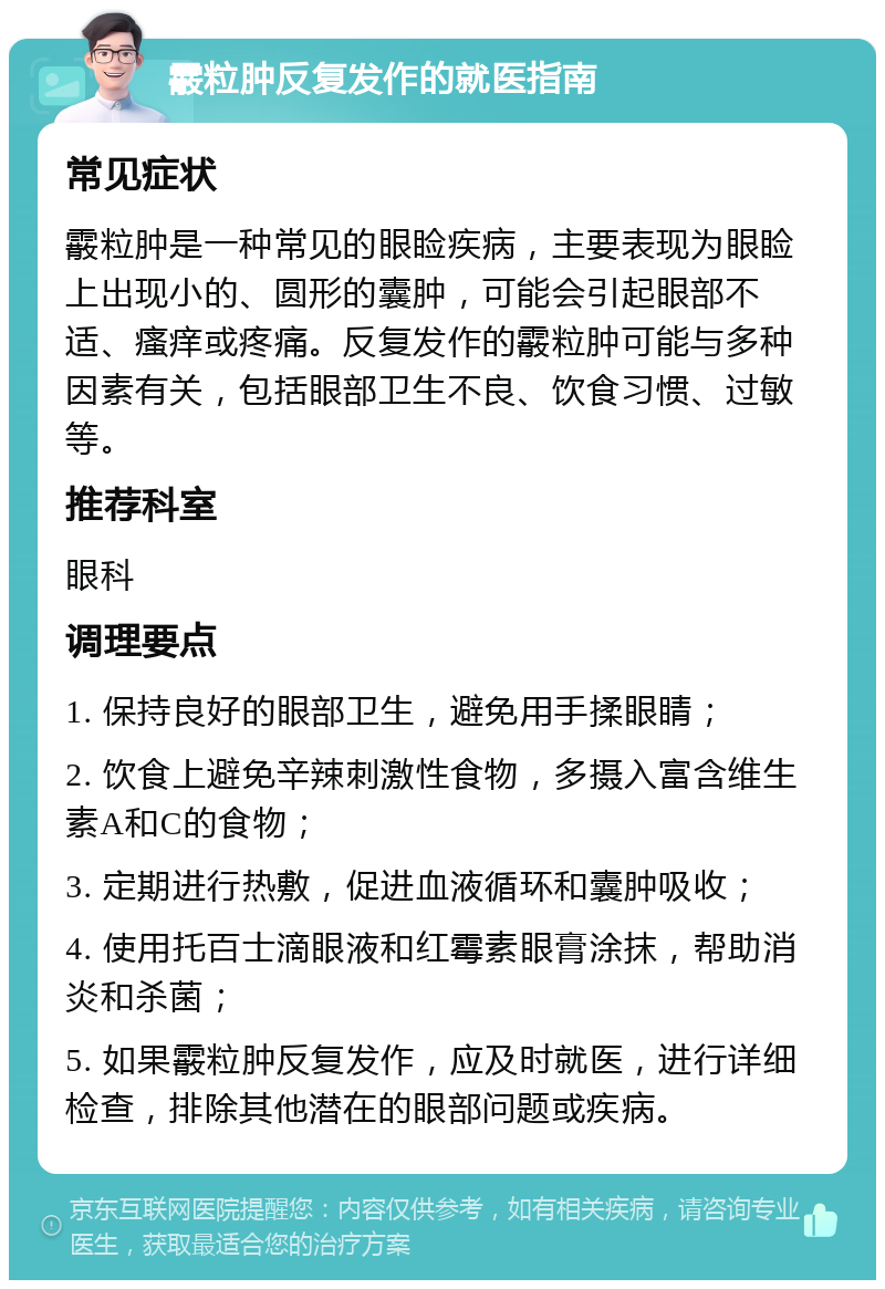 霰粒肿反复发作的就医指南 常见症状 霰粒肿是一种常见的眼睑疾病，主要表现为眼睑上出现小的、圆形的囊肿，可能会引起眼部不适、瘙痒或疼痛。反复发作的霰粒肿可能与多种因素有关，包括眼部卫生不良、饮食习惯、过敏等。 推荐科室 眼科 调理要点 1. 保持良好的眼部卫生，避免用手揉眼睛； 2. 饮食上避免辛辣刺激性食物，多摄入富含维生素A和C的食物； 3. 定期进行热敷，促进血液循环和囊肿吸收； 4. 使用托百士滴眼液和红霉素眼膏涂抹，帮助消炎和杀菌； 5. 如果霰粒肿反复发作，应及时就医，进行详细检查，排除其他潜在的眼部问题或疾病。