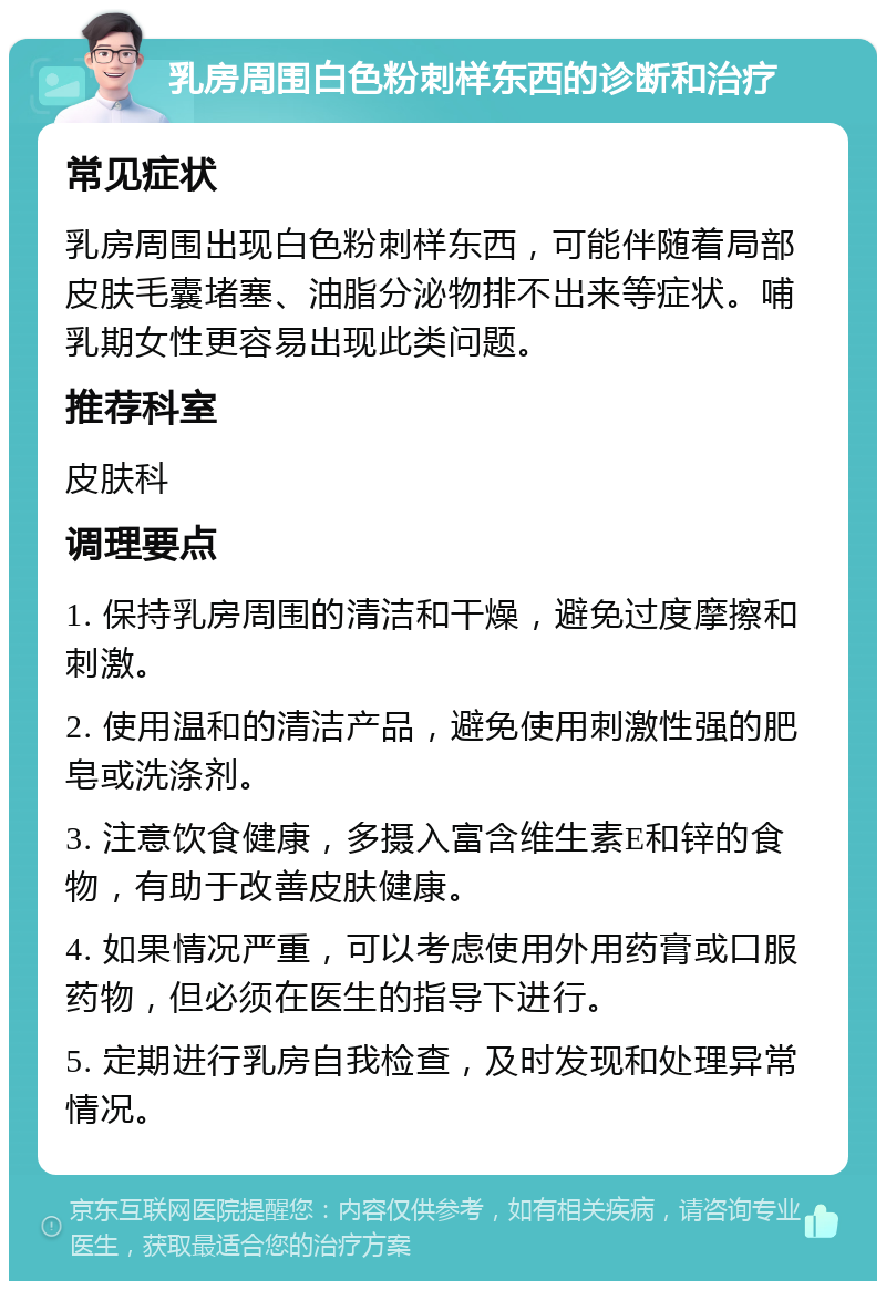 乳房周围白色粉刺样东西的诊断和治疗 常见症状 乳房周围出现白色粉刺样东西，可能伴随着局部皮肤毛囊堵塞、油脂分泌物排不出来等症状。哺乳期女性更容易出现此类问题。 推荐科室 皮肤科 调理要点 1. 保持乳房周围的清洁和干燥，避免过度摩擦和刺激。 2. 使用温和的清洁产品，避免使用刺激性强的肥皂或洗涤剂。 3. 注意饮食健康，多摄入富含维生素E和锌的食物，有助于改善皮肤健康。 4. 如果情况严重，可以考虑使用外用药膏或口服药物，但必须在医生的指导下进行。 5. 定期进行乳房自我检查，及时发现和处理异常情况。