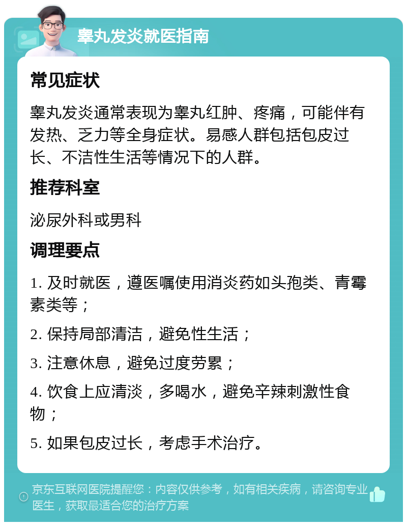 睾丸发炎就医指南 常见症状 睾丸发炎通常表现为睾丸红肿、疼痛，可能伴有发热、乏力等全身症状。易感人群包括包皮过长、不洁性生活等情况下的人群。 推荐科室 泌尿外科或男科 调理要点 1. 及时就医，遵医嘱使用消炎药如头孢类、青霉素类等； 2. 保持局部清洁，避免性生活； 3. 注意休息，避免过度劳累； 4. 饮食上应清淡，多喝水，避免辛辣刺激性食物； 5. 如果包皮过长，考虑手术治疗。