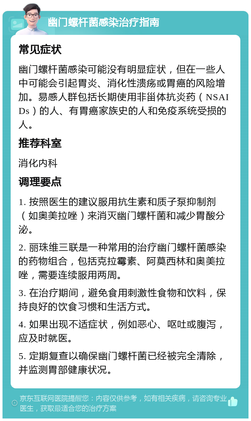 幽门螺杆菌感染治疗指南 常见症状 幽门螺杆菌感染可能没有明显症状，但在一些人中可能会引起胃炎、消化性溃疡或胃癌的风险增加。易感人群包括长期使用非甾体抗炎药（NSAIDs）的人、有胃癌家族史的人和免疫系统受损的人。 推荐科室 消化内科 调理要点 1. 按照医生的建议服用抗生素和质子泵抑制剂（如奥美拉唑）来消灭幽门螺杆菌和减少胃酸分泌。 2. 丽珠维三联是一种常用的治疗幽门螺杆菌感染的药物组合，包括克拉霉素、阿莫西林和奥美拉唑，需要连续服用两周。 3. 在治疗期间，避免食用刺激性食物和饮料，保持良好的饮食习惯和生活方式。 4. 如果出现不适症状，例如恶心、呕吐或腹泻，应及时就医。 5. 定期复查以确保幽门螺杆菌已经被完全清除，并监测胃部健康状况。