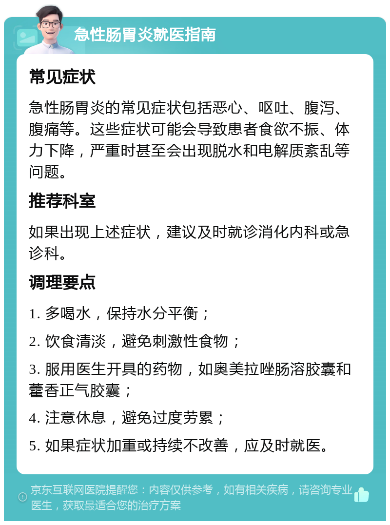 急性肠胃炎就医指南 常见症状 急性肠胃炎的常见症状包括恶心、呕吐、腹泻、腹痛等。这些症状可能会导致患者食欲不振、体力下降，严重时甚至会出现脱水和电解质紊乱等问题。 推荐科室 如果出现上述症状，建议及时就诊消化内科或急诊科。 调理要点 1. 多喝水，保持水分平衡； 2. 饮食清淡，避免刺激性食物； 3. 服用医生开具的药物，如奥美拉唑肠溶胶囊和藿香正气胶囊； 4. 注意休息，避免过度劳累； 5. 如果症状加重或持续不改善，应及时就医。