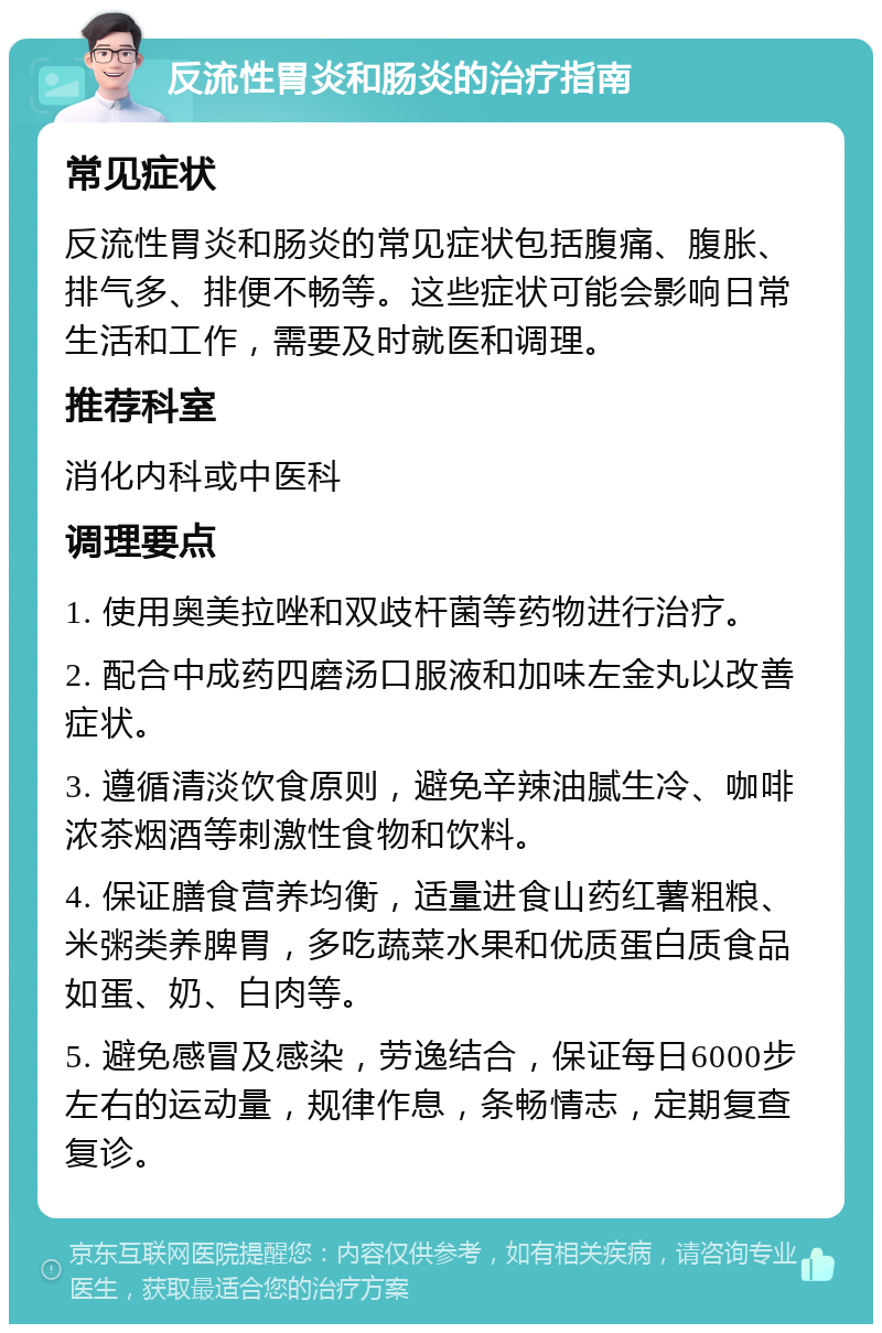 反流性胃炎和肠炎的治疗指南 常见症状 反流性胃炎和肠炎的常见症状包括腹痛、腹胀、排气多、排便不畅等。这些症状可能会影响日常生活和工作，需要及时就医和调理。 推荐科室 消化内科或中医科 调理要点 1. 使用奥美拉唑和双歧杆菌等药物进行治疗。 2. 配合中成药四磨汤口服液和加味左金丸以改善症状。 3. 遵循清淡饮食原则，避免辛辣油腻生冷、咖啡浓茶烟酒等刺激性食物和饮料。 4. 保证膳食营养均衡，适量进食山药红薯粗粮、米粥类养脾胃，多吃蔬菜水果和优质蛋白质食品如蛋、奶、白肉等。 5. 避免感冒及感染，劳逸结合，保证每日6000步左右的运动量，规律作息，条畅情志，定期复查复诊。