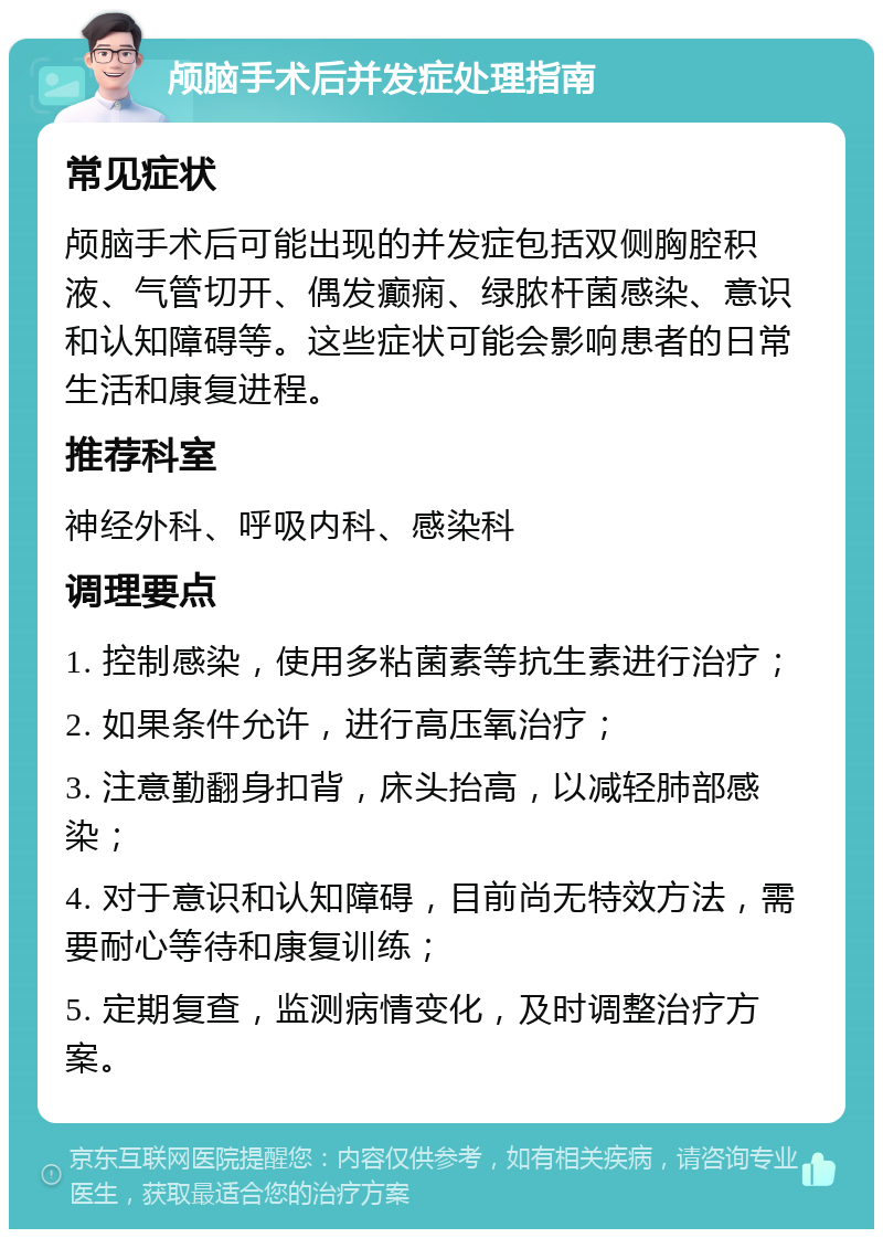 颅脑手术后并发症处理指南 常见症状 颅脑手术后可能出现的并发症包括双侧胸腔积液、气管切开、偶发癫痫、绿脓杆菌感染、意识和认知障碍等。这些症状可能会影响患者的日常生活和康复进程。 推荐科室 神经外科、呼吸内科、感染科 调理要点 1. 控制感染，使用多粘菌素等抗生素进行治疗； 2. 如果条件允许，进行高压氧治疗； 3. 注意勤翻身扣背，床头抬高，以减轻肺部感染； 4. 对于意识和认知障碍，目前尚无特效方法，需要耐心等待和康复训练； 5. 定期复查，监测病情变化，及时调整治疗方案。