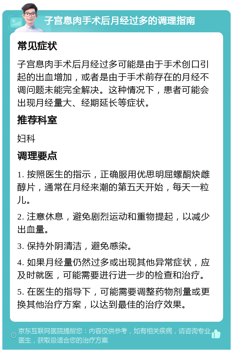 子宫息肉手术后月经过多的调理指南 常见症状 子宫息肉手术后月经过多可能是由于手术创口引起的出血增加，或者是由于手术前存在的月经不调问题未能完全解决。这种情况下，患者可能会出现月经量大、经期延长等症状。 推荐科室 妇科 调理要点 1. 按照医生的指示，正确服用优思明屈螺酮炔雌醇片，通常在月经来潮的第五天开始，每天一粒儿。 2. 注意休息，避免剧烈运动和重物提起，以减少出血量。 3. 保持外阴清洁，避免感染。 4. 如果月经量仍然过多或出现其他异常症状，应及时就医，可能需要进行进一步的检查和治疗。 5. 在医生的指导下，可能需要调整药物剂量或更换其他治疗方案，以达到最佳的治疗效果。