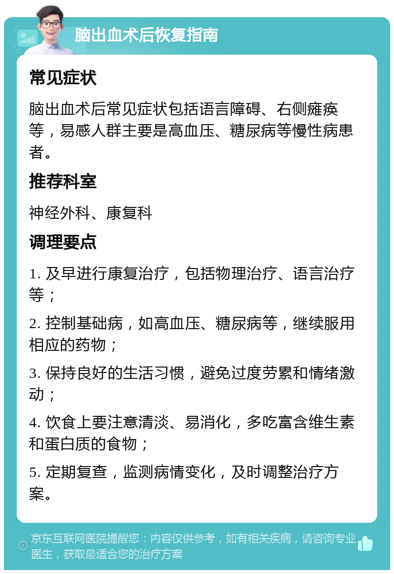 脑出血术后恢复指南 常见症状 脑出血术后常见症状包括语言障碍、右侧瘫痪等，易感人群主要是高血压、糖尿病等慢性病患者。 推荐科室 神经外科、康复科 调理要点 1. 及早进行康复治疗，包括物理治疗、语言治疗等； 2. 控制基础病，如高血压、糖尿病等，继续服用相应的药物； 3. 保持良好的生活习惯，避免过度劳累和情绪激动； 4. 饮食上要注意清淡、易消化，多吃富含维生素和蛋白质的食物； 5. 定期复查，监测病情变化，及时调整治疗方案。