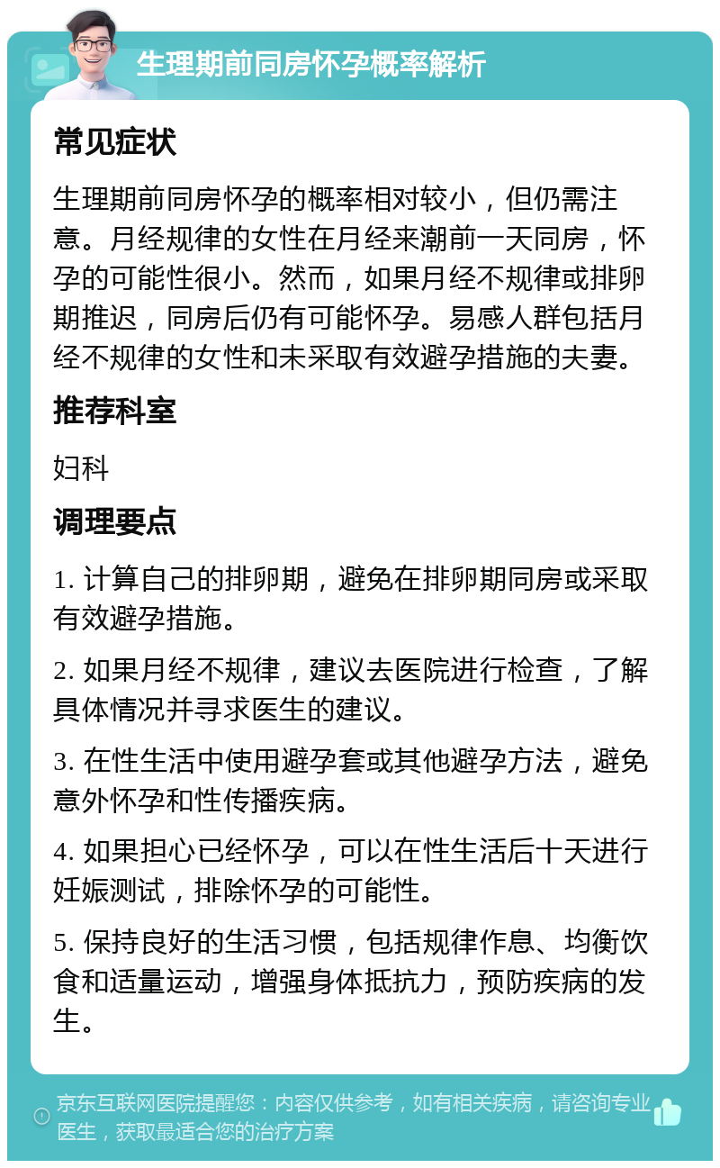 生理期前同房怀孕概率解析 常见症状 生理期前同房怀孕的概率相对较小，但仍需注意。月经规律的女性在月经来潮前一天同房，怀孕的可能性很小。然而，如果月经不规律或排卵期推迟，同房后仍有可能怀孕。易感人群包括月经不规律的女性和未采取有效避孕措施的夫妻。 推荐科室 妇科 调理要点 1. 计算自己的排卵期，避免在排卵期同房或采取有效避孕措施。 2. 如果月经不规律，建议去医院进行检查，了解具体情况并寻求医生的建议。 3. 在性生活中使用避孕套或其他避孕方法，避免意外怀孕和性传播疾病。 4. 如果担心已经怀孕，可以在性生活后十天进行妊娠测试，排除怀孕的可能性。 5. 保持良好的生活习惯，包括规律作息、均衡饮食和适量运动，增强身体抵抗力，预防疾病的发生。