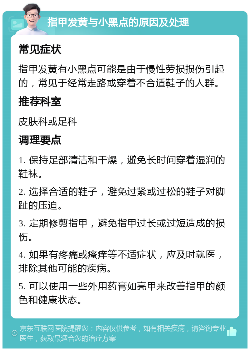 指甲发黄与小黑点的原因及处理 常见症状 指甲发黄有小黑点可能是由于慢性劳损损伤引起的，常见于经常走路或穿着不合适鞋子的人群。 推荐科室 皮肤科或足科 调理要点 1. 保持足部清洁和干燥，避免长时间穿着湿润的鞋袜。 2. 选择合适的鞋子，避免过紧或过松的鞋子对脚趾的压迫。 3. 定期修剪指甲，避免指甲过长或过短造成的损伤。 4. 如果有疼痛或瘙痒等不适症状，应及时就医，排除其他可能的疾病。 5. 可以使用一些外用药膏如亮甲来改善指甲的颜色和健康状态。