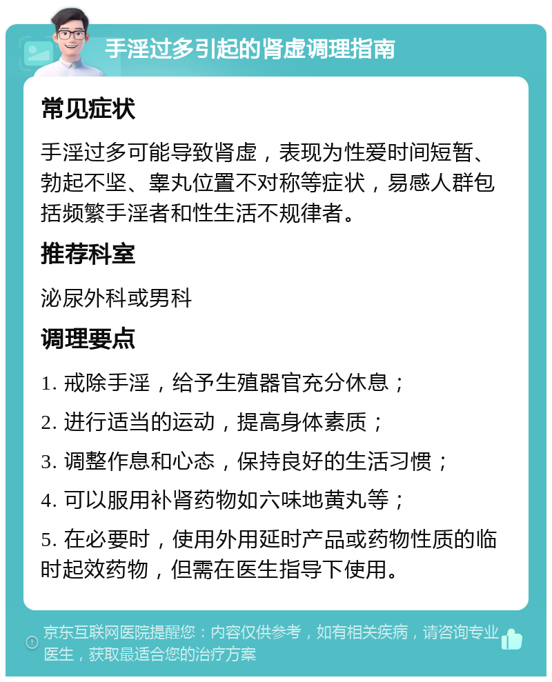 手淫过多引起的肾虚调理指南 常见症状 手淫过多可能导致肾虚，表现为性爱时间短暂、勃起不坚、睾丸位置不对称等症状，易感人群包括频繁手淫者和性生活不规律者。 推荐科室 泌尿外科或男科 调理要点 1. 戒除手淫，给予生殖器官充分休息； 2. 进行适当的运动，提高身体素质； 3. 调整作息和心态，保持良好的生活习惯； 4. 可以服用补肾药物如六味地黄丸等； 5. 在必要时，使用外用延时产品或药物性质的临时起效药物，但需在医生指导下使用。