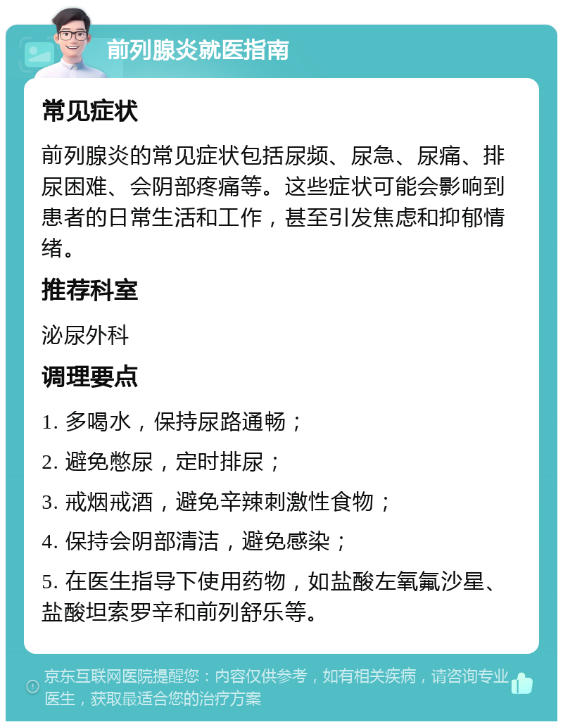 前列腺炎就医指南 常见症状 前列腺炎的常见症状包括尿频、尿急、尿痛、排尿困难、会阴部疼痛等。这些症状可能会影响到患者的日常生活和工作，甚至引发焦虑和抑郁情绪。 推荐科室 泌尿外科 调理要点 1. 多喝水，保持尿路通畅； 2. 避免憋尿，定时排尿； 3. 戒烟戒酒，避免辛辣刺激性食物； 4. 保持会阴部清洁，避免感染； 5. 在医生指导下使用药物，如盐酸左氧氟沙星、盐酸坦索罗辛和前列舒乐等。