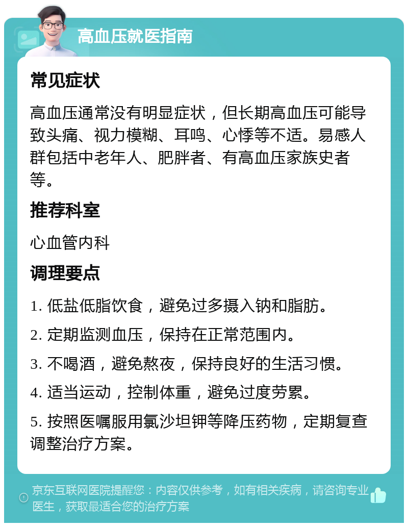 高血压就医指南 常见症状 高血压通常没有明显症状，但长期高血压可能导致头痛、视力模糊、耳鸣、心悸等不适。易感人群包括中老年人、肥胖者、有高血压家族史者等。 推荐科室 心血管内科 调理要点 1. 低盐低脂饮食，避免过多摄入钠和脂肪。 2. 定期监测血压，保持在正常范围内。 3. 不喝酒，避免熬夜，保持良好的生活习惯。 4. 适当运动，控制体重，避免过度劳累。 5. 按照医嘱服用氯沙坦钾等降压药物，定期复查调整治疗方案。