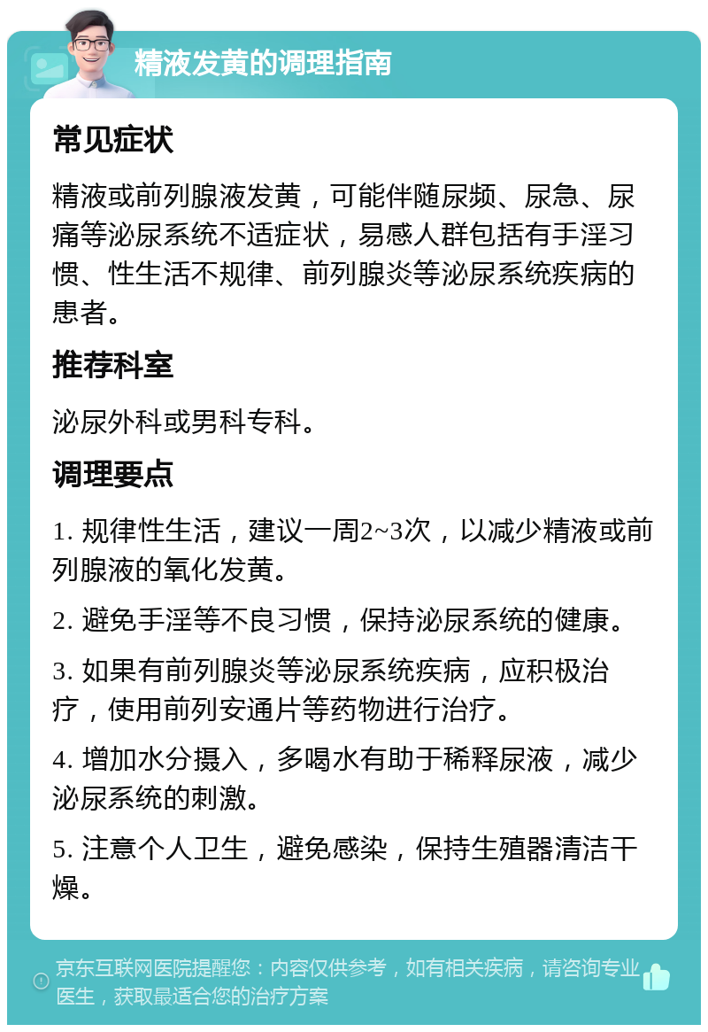 精液发黄的调理指南 常见症状 精液或前列腺液发黄，可能伴随尿频、尿急、尿痛等泌尿系统不适症状，易感人群包括有手淫习惯、性生活不规律、前列腺炎等泌尿系统疾病的患者。 推荐科室 泌尿外科或男科专科。 调理要点 1. 规律性生活，建议一周2~3次，以减少精液或前列腺液的氧化发黄。 2. 避免手淫等不良习惯，保持泌尿系统的健康。 3. 如果有前列腺炎等泌尿系统疾病，应积极治疗，使用前列安通片等药物进行治疗。 4. 增加水分摄入，多喝水有助于稀释尿液，减少泌尿系统的刺激。 5. 注意个人卫生，避免感染，保持生殖器清洁干燥。