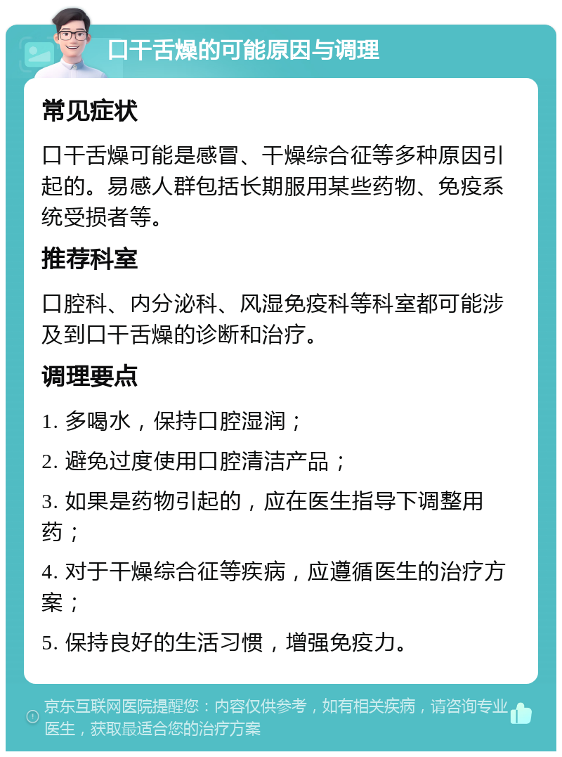 口干舌燥的可能原因与调理 常见症状 口干舌燥可能是感冒、干燥综合征等多种原因引起的。易感人群包括长期服用某些药物、免疫系统受损者等。 推荐科室 口腔科、内分泌科、风湿免疫科等科室都可能涉及到口干舌燥的诊断和治疗。 调理要点 1. 多喝水，保持口腔湿润； 2. 避免过度使用口腔清洁产品； 3. 如果是药物引起的，应在医生指导下调整用药； 4. 对于干燥综合征等疾病，应遵循医生的治疗方案； 5. 保持良好的生活习惯，增强免疫力。