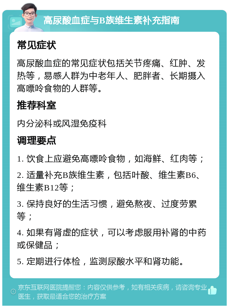 高尿酸血症与B族维生素补充指南 常见症状 高尿酸血症的常见症状包括关节疼痛、红肿、发热等，易感人群为中老年人、肥胖者、长期摄入高嘌呤食物的人群等。 推荐科室 内分泌科或风湿免疫科 调理要点 1. 饮食上应避免高嘌呤食物，如海鲜、红肉等； 2. 适量补充B族维生素，包括叶酸、维生素B6、维生素B12等； 3. 保持良好的生活习惯，避免熬夜、过度劳累等； 4. 如果有肾虚的症状，可以考虑服用补肾的中药或保健品； 5. 定期进行体检，监测尿酸水平和肾功能。