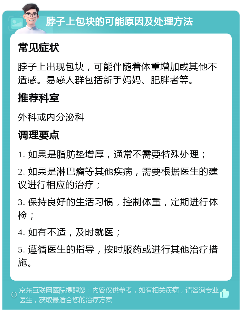 脖子上包块的可能原因及处理方法 常见症状 脖子上出现包块，可能伴随着体重增加或其他不适感。易感人群包括新手妈妈、肥胖者等。 推荐科室 外科或内分泌科 调理要点 1. 如果是脂肪垫增厚，通常不需要特殊处理； 2. 如果是淋巴瘤等其他疾病，需要根据医生的建议进行相应的治疗； 3. 保持良好的生活习惯，控制体重，定期进行体检； 4. 如有不适，及时就医； 5. 遵循医生的指导，按时服药或进行其他治疗措施。