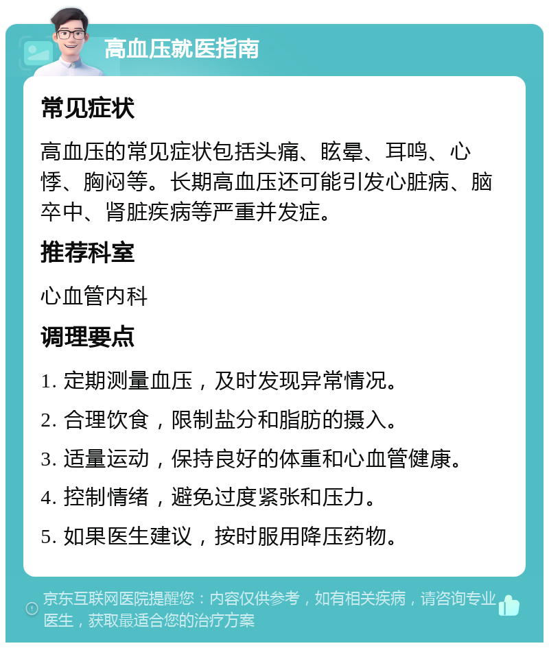 高血压就医指南 常见症状 高血压的常见症状包括头痛、眩晕、耳鸣、心悸、胸闷等。长期高血压还可能引发心脏病、脑卒中、肾脏疾病等严重并发症。 推荐科室 心血管内科 调理要点 1. 定期测量血压，及时发现异常情况。 2. 合理饮食，限制盐分和脂肪的摄入。 3. 适量运动，保持良好的体重和心血管健康。 4. 控制情绪，避免过度紧张和压力。 5. 如果医生建议，按时服用降压药物。