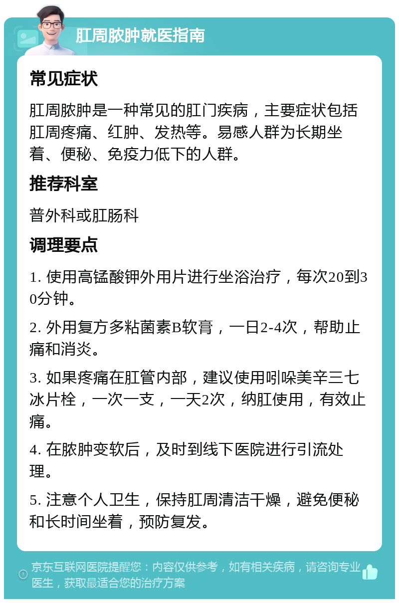 肛周脓肿就医指南 常见症状 肛周脓肿是一种常见的肛门疾病，主要症状包括肛周疼痛、红肿、发热等。易感人群为长期坐着、便秘、免疫力低下的人群。 推荐科室 普外科或肛肠科 调理要点 1. 使用高锰酸钾外用片进行坐浴治疗，每次20到30分钟。 2. 外用复方多粘菌素B软膏，一日2-4次，帮助止痛和消炎。 3. 如果疼痛在肛管内部，建议使用吲哚美辛三七冰片栓，一次一支，一天2次，纳肛使用，有效止痛。 4. 在脓肿变软后，及时到线下医院进行引流处理。 5. 注意个人卫生，保持肛周清洁干燥，避免便秘和长时间坐着，预防复发。