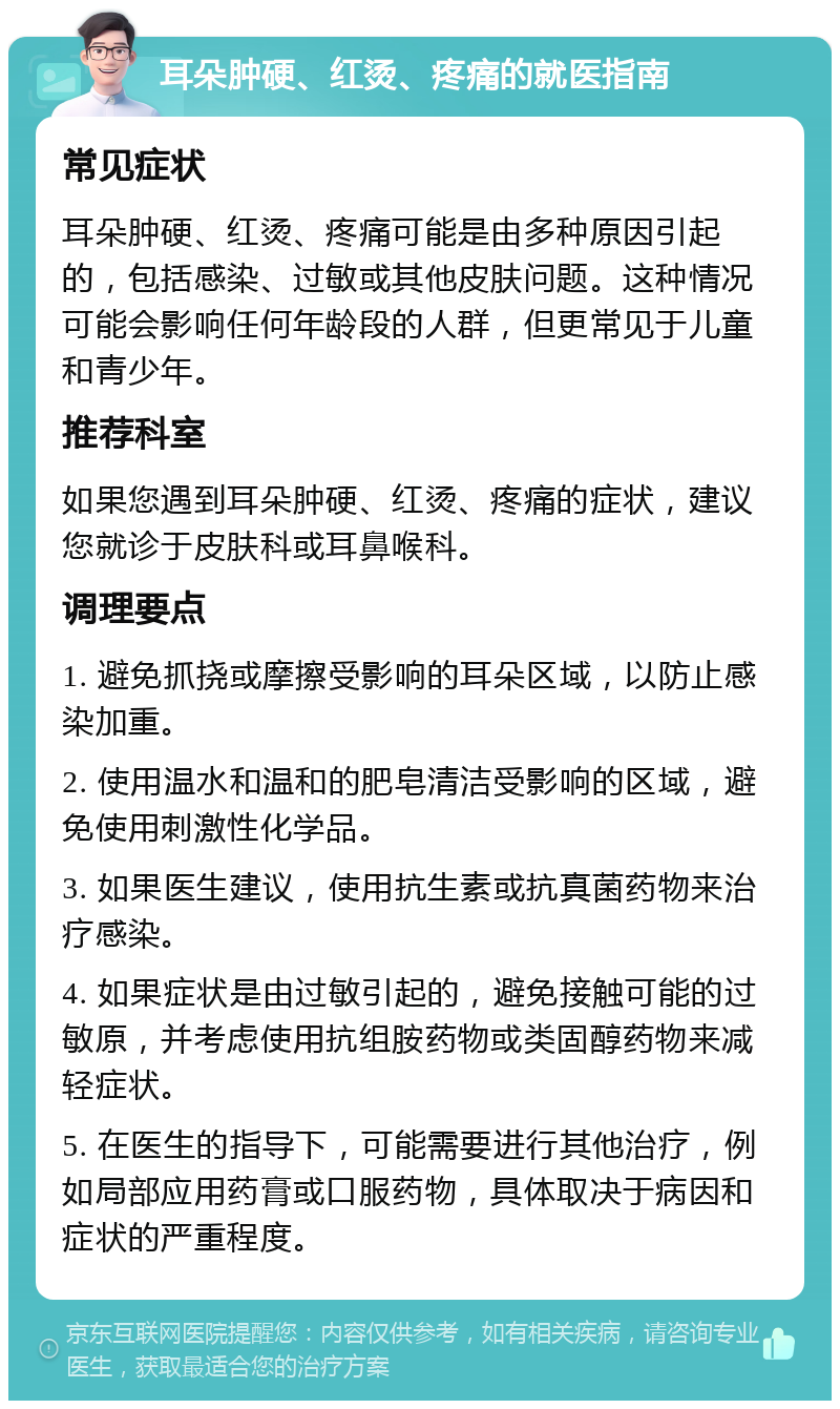 耳朵肿硬、红烫、疼痛的就医指南 常见症状 耳朵肿硬、红烫、疼痛可能是由多种原因引起的，包括感染、过敏或其他皮肤问题。这种情况可能会影响任何年龄段的人群，但更常见于儿童和青少年。 推荐科室 如果您遇到耳朵肿硬、红烫、疼痛的症状，建议您就诊于皮肤科或耳鼻喉科。 调理要点 1. 避免抓挠或摩擦受影响的耳朵区域，以防止感染加重。 2. 使用温水和温和的肥皂清洁受影响的区域，避免使用刺激性化学品。 3. 如果医生建议，使用抗生素或抗真菌药物来治疗感染。 4. 如果症状是由过敏引起的，避免接触可能的过敏原，并考虑使用抗组胺药物或类固醇药物来减轻症状。 5. 在医生的指导下，可能需要进行其他治疗，例如局部应用药膏或口服药物，具体取决于病因和症状的严重程度。