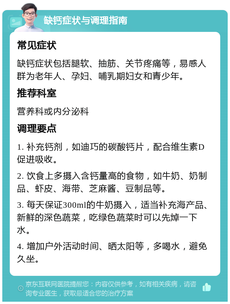 缺钙症状与调理指南 常见症状 缺钙症状包括腿软、抽筋、关节疼痛等，易感人群为老年人、孕妇、哺乳期妇女和青少年。 推荐科室 营养科或内分泌科 调理要点 1. 补充钙剂，如迪巧的碳酸钙片，配合维生素D促进吸收。 2. 饮食上多摄入含钙量高的食物，如牛奶、奶制品、虾皮、海带、芝麻酱、豆制品等。 3. 每天保证300ml的牛奶摄入，适当补充海产品、新鲜的深色蔬菜，吃绿色蔬菜时可以先焯一下水。 4. 增加户外活动时间、晒太阳等，多喝水，避免久坐。