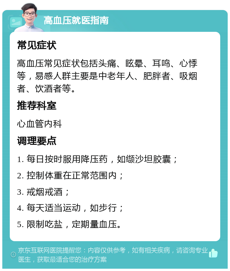 高血压就医指南 常见症状 高血压常见症状包括头痛、眩晕、耳鸣、心悸等，易感人群主要是中老年人、肥胖者、吸烟者、饮酒者等。 推荐科室 心血管内科 调理要点 1. 每日按时服用降压药，如缬沙坦胶囊； 2. 控制体重在正常范围内； 3. 戒烟戒酒； 4. 每天适当运动，如步行； 5. 限制吃盐，定期量血压。