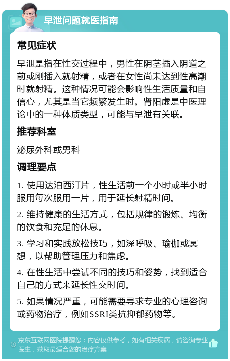 早泄问题就医指南 常见症状 早泄是指在性交过程中，男性在阴茎插入阴道之前或刚插入就射精，或者在女性尚未达到性高潮时就射精。这种情况可能会影响性生活质量和自信心，尤其是当它频繁发生时。肾阳虚是中医理论中的一种体质类型，可能与早泄有关联。 推荐科室 泌尿外科或男科 调理要点 1. 使用达泊西汀片，性生活前一个小时或半小时服用每次服用一片，用于延长射精时间。 2. 维持健康的生活方式，包括规律的锻炼、均衡的饮食和充足的休息。 3. 学习和实践放松技巧，如深呼吸、瑜伽或冥想，以帮助管理压力和焦虑。 4. 在性生活中尝试不同的技巧和姿势，找到适合自己的方式来延长性交时间。 5. 如果情况严重，可能需要寻求专业的心理咨询或药物治疗，例如SSRI类抗抑郁药物等。