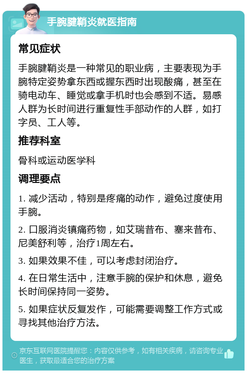 手腕腱鞘炎就医指南 常见症状 手腕腱鞘炎是一种常见的职业病，主要表现为手腕特定姿势拿东西或握东西时出现酸痛，甚至在骑电动车、睡觉或拿手机时也会感到不适。易感人群为长时间进行重复性手部动作的人群，如打字员、工人等。 推荐科室 骨科或运动医学科 调理要点 1. 减少活动，特别是疼痛的动作，避免过度使用手腕。 2. 口服消炎镇痛药物，如艾瑞昔布、塞来昔布、尼美舒利等，治疗1周左右。 3. 如果效果不佳，可以考虑封闭治疗。 4. 在日常生活中，注意手腕的保护和休息，避免长时间保持同一姿势。 5. 如果症状反复发作，可能需要调整工作方式或寻找其他治疗方法。