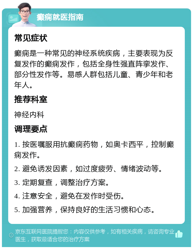 癫痫就医指南 常见症状 癫痫是一种常见的神经系统疾病，主要表现为反复发作的癫痫发作，包括全身性强直阵挛发作、部分性发作等。易感人群包括儿童、青少年和老年人。 推荐科室 神经内科 调理要点 1. 按医嘱服用抗癫痫药物，如奥卡西平，控制癫痫发作。 2. 避免诱发因素，如过度疲劳、情绪波动等。 3. 定期复查，调整治疗方案。 4. 注意安全，避免在发作时受伤。 5. 加强营养，保持良好的生活习惯和心态。