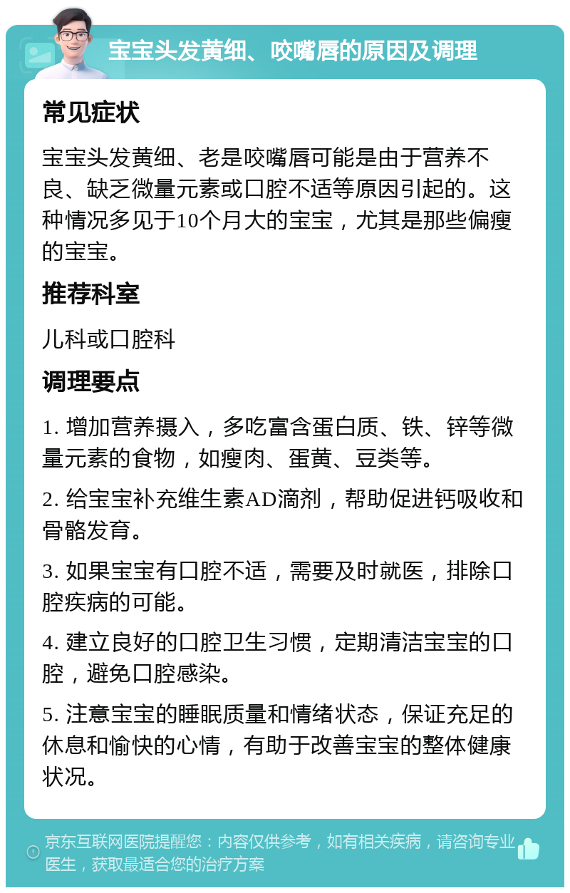 宝宝头发黄细、咬嘴唇的原因及调理 常见症状 宝宝头发黄细、老是咬嘴唇可能是由于营养不良、缺乏微量元素或口腔不适等原因引起的。这种情况多见于10个月大的宝宝，尤其是那些偏瘦的宝宝。 推荐科室 儿科或口腔科 调理要点 1. 增加营养摄入，多吃富含蛋白质、铁、锌等微量元素的食物，如瘦肉、蛋黄、豆类等。 2. 给宝宝补充维生素AD滴剂，帮助促进钙吸收和骨骼发育。 3. 如果宝宝有口腔不适，需要及时就医，排除口腔疾病的可能。 4. 建立良好的口腔卫生习惯，定期清洁宝宝的口腔，避免口腔感染。 5. 注意宝宝的睡眠质量和情绪状态，保证充足的休息和愉快的心情，有助于改善宝宝的整体健康状况。