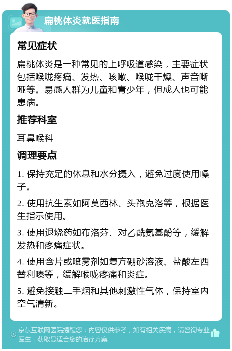 扁桃体炎就医指南 常见症状 扁桃体炎是一种常见的上呼吸道感染，主要症状包括喉咙疼痛、发热、咳嗽、喉咙干燥、声音嘶哑等。易感人群为儿童和青少年，但成人也可能患病。 推荐科室 耳鼻喉科 调理要点 1. 保持充足的休息和水分摄入，避免过度使用嗓子。 2. 使用抗生素如阿莫西林、头孢克洛等，根据医生指示使用。 3. 使用退烧药如布洛芬、对乙酰氨基酚等，缓解发热和疼痛症状。 4. 使用含片或喷雾剂如复方硼砂溶液、盐酸左西替利嗪等，缓解喉咙疼痛和炎症。 5. 避免接触二手烟和其他刺激性气体，保持室内空气清新。