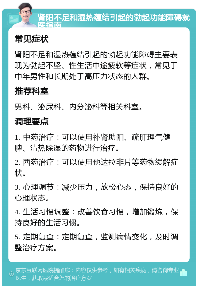 肾阳不足和湿热蕴结引起的勃起功能障碍就医指南 常见症状 肾阳不足和湿热蕴结引起的勃起功能障碍主要表现为勃起不坚、性生活中途疲软等症状，常见于中年男性和长期处于高压力状态的人群。 推荐科室 男科、泌尿科、内分泌科等相关科室。 调理要点 1. 中药治疗：可以使用补肾助阳、疏肝理气健脾、清热除湿的药物进行治疗。 2. 西药治疗：可以使用他达拉非片等药物缓解症状。 3. 心理调节：减少压力，放松心态，保持良好的心理状态。 4. 生活习惯调整：改善饮食习惯，增加锻炼，保持良好的生活习惯。 5. 定期复查：定期复查，监测病情变化，及时调整治疗方案。