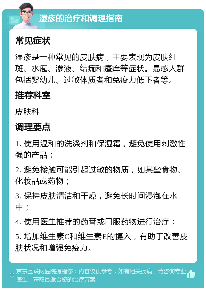 湿疹的治疗和调理指南 常见症状 湿疹是一种常见的皮肤病，主要表现为皮肤红斑、水疱、渗液、结痂和瘙痒等症状。易感人群包括婴幼儿、过敏体质者和免疫力低下者等。 推荐科室 皮肤科 调理要点 1. 使用温和的洗涤剂和保湿霜，避免使用刺激性强的产品； 2. 避免接触可能引起过敏的物质，如某些食物、化妆品或药物； 3. 保持皮肤清洁和干燥，避免长时间浸泡在水中； 4. 使用医生推荐的药膏或口服药物进行治疗； 5. 增加维生素C和维生素E的摄入，有助于改善皮肤状况和增强免疫力。