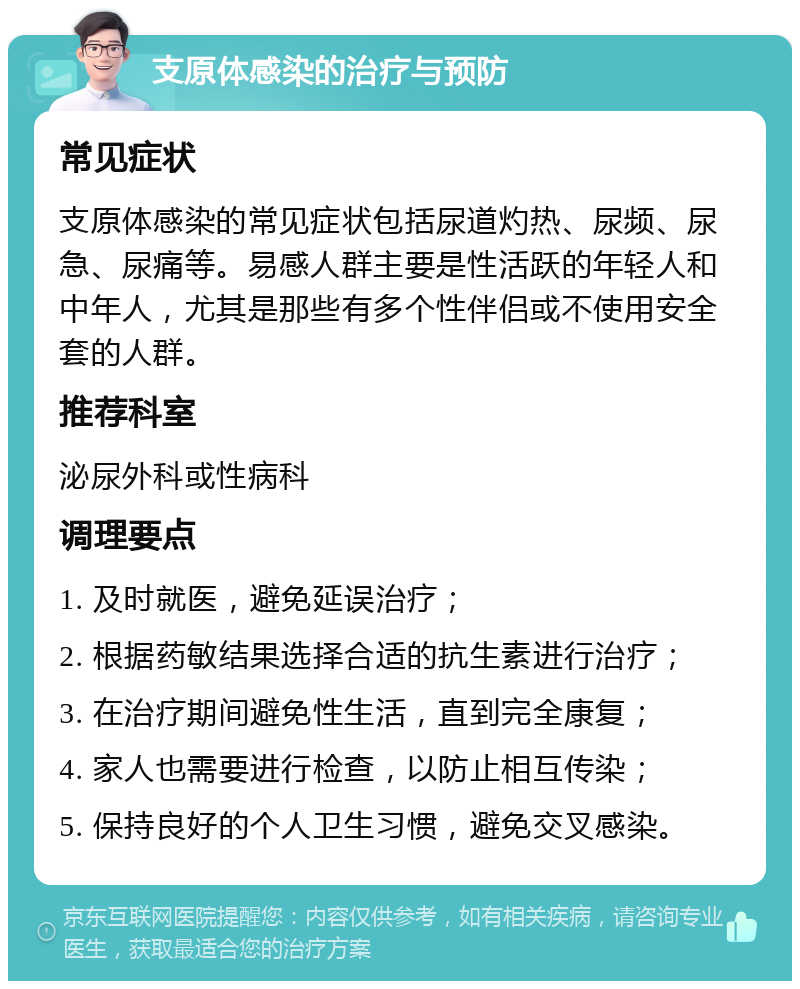 支原体感染的治疗与预防 常见症状 支原体感染的常见症状包括尿道灼热、尿频、尿急、尿痛等。易感人群主要是性活跃的年轻人和中年人，尤其是那些有多个性伴侣或不使用安全套的人群。 推荐科室 泌尿外科或性病科 调理要点 1. 及时就医，避免延误治疗； 2. 根据药敏结果选择合适的抗生素进行治疗； 3. 在治疗期间避免性生活，直到完全康复； 4. 家人也需要进行检查，以防止相互传染； 5. 保持良好的个人卫生习惯，避免交叉感染。