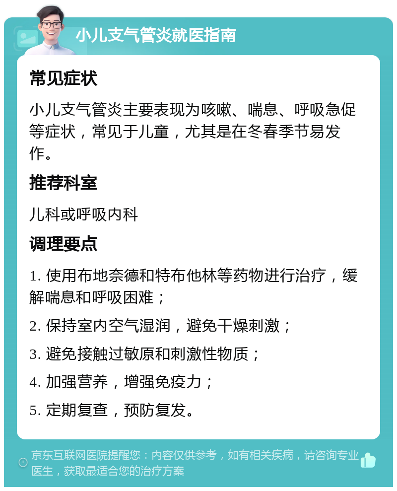 小儿支气管炎就医指南 常见症状 小儿支气管炎主要表现为咳嗽、喘息、呼吸急促等症状，常见于儿童，尤其是在冬春季节易发作。 推荐科室 儿科或呼吸内科 调理要点 1. 使用布地奈德和特布他林等药物进行治疗，缓解喘息和呼吸困难； 2. 保持室内空气湿润，避免干燥刺激； 3. 避免接触过敏原和刺激性物质； 4. 加强营养，增强免疫力； 5. 定期复查，预防复发。