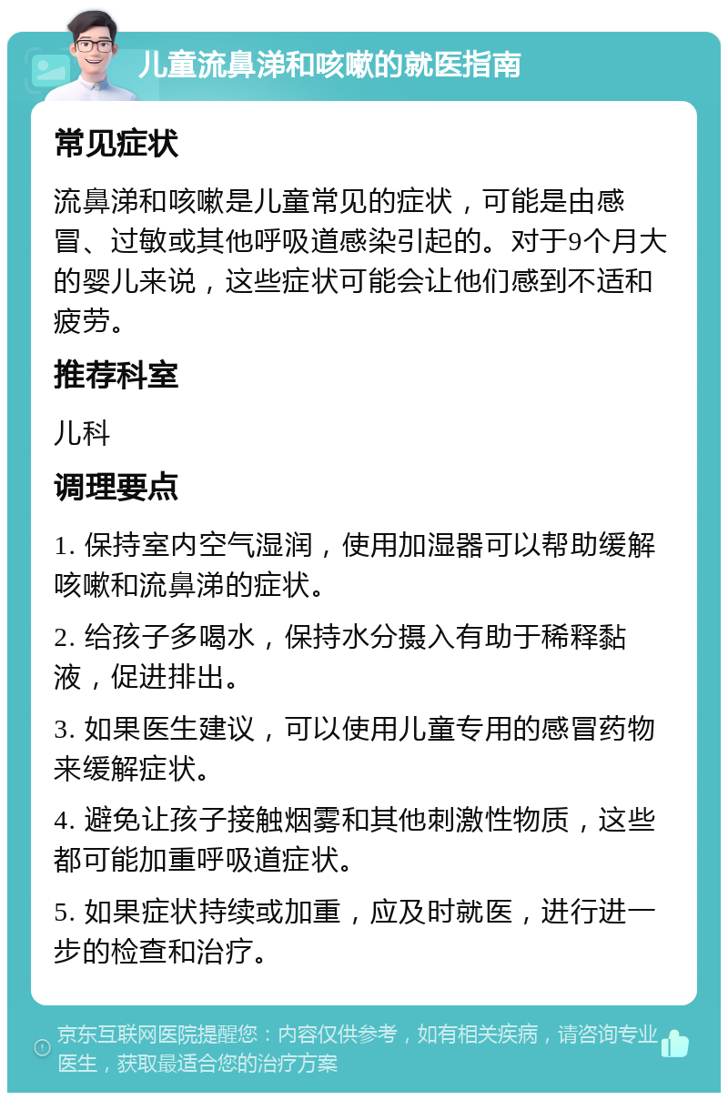 儿童流鼻涕和咳嗽的就医指南 常见症状 流鼻涕和咳嗽是儿童常见的症状，可能是由感冒、过敏或其他呼吸道感染引起的。对于9个月大的婴儿来说，这些症状可能会让他们感到不适和疲劳。 推荐科室 儿科 调理要点 1. 保持室内空气湿润，使用加湿器可以帮助缓解咳嗽和流鼻涕的症状。 2. 给孩子多喝水，保持水分摄入有助于稀释黏液，促进排出。 3. 如果医生建议，可以使用儿童专用的感冒药物来缓解症状。 4. 避免让孩子接触烟雾和其他刺激性物质，这些都可能加重呼吸道症状。 5. 如果症状持续或加重，应及时就医，进行进一步的检查和治疗。