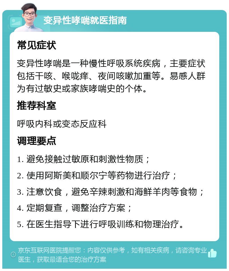 变异性哮喘就医指南 常见症状 变异性哮喘是一种慢性呼吸系统疾病，主要症状包括干咳、喉咙痒、夜间咳嗽加重等。易感人群为有过敏史或家族哮喘史的个体。 推荐科室 呼吸内科或变态反应科 调理要点 1. 避免接触过敏原和刺激性物质； 2. 使用阿斯美和顺尔宁等药物进行治疗； 3. 注意饮食，避免辛辣刺激和海鲜羊肉等食物； 4. 定期复查，调整治疗方案； 5. 在医生指导下进行呼吸训练和物理治疗。