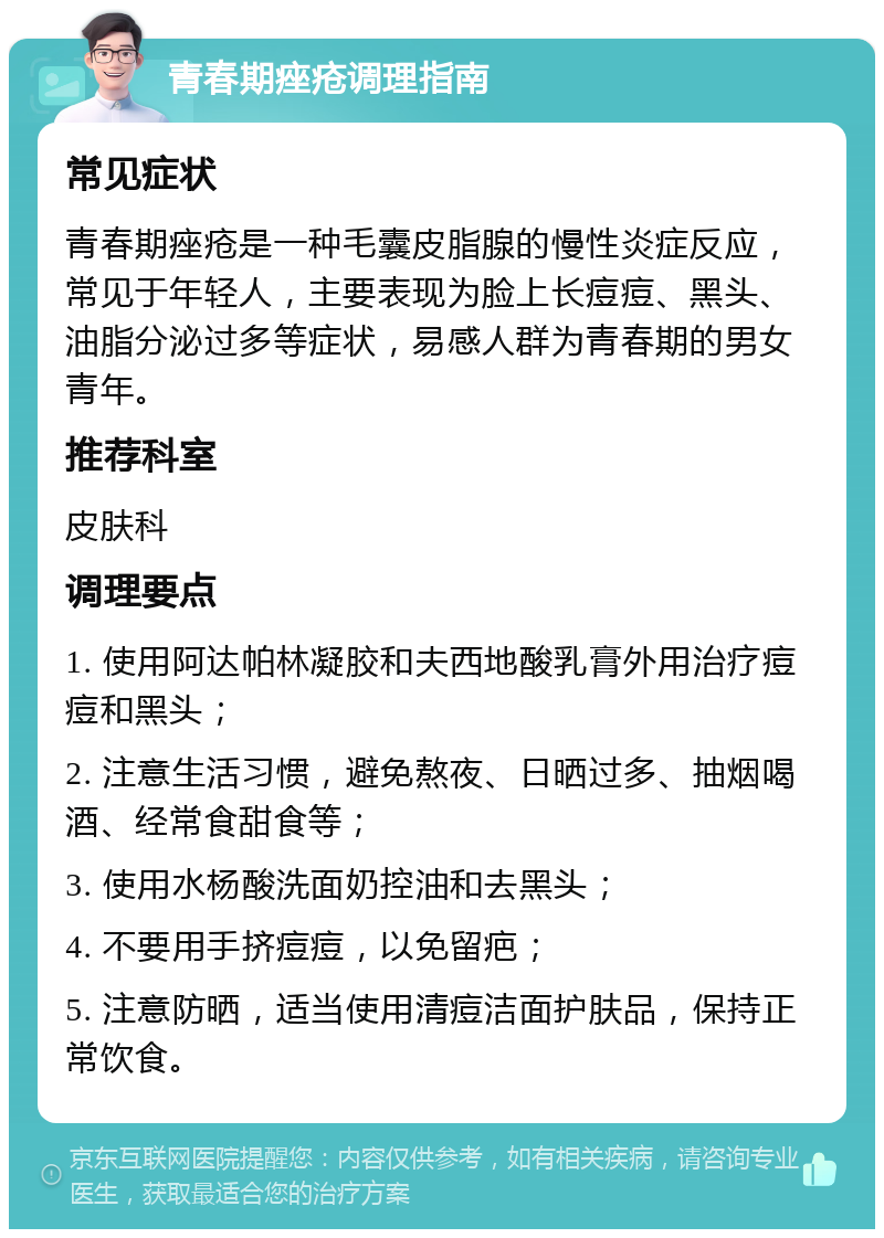 青春期痤疮调理指南 常见症状 青春期痤疮是一种毛囊皮脂腺的慢性炎症反应，常见于年轻人，主要表现为脸上长痘痘、黑头、油脂分泌过多等症状，易感人群为青春期的男女青年。 推荐科室 皮肤科 调理要点 1. 使用阿达帕林凝胶和夫西地酸乳膏外用治疗痘痘和黑头； 2. 注意生活习惯，避免熬夜、日晒过多、抽烟喝酒、经常食甜食等； 3. 使用水杨酸洗面奶控油和去黑头； 4. 不要用手挤痘痘，以免留疤； 5. 注意防晒，适当使用清痘洁面护肤品，保持正常饮食。