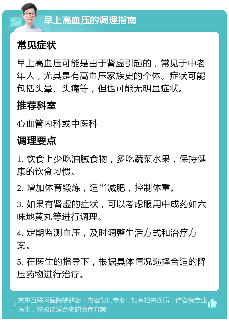 早上高血压的调理指南 常见症状 早上高血压可能是由于肾虚引起的，常见于中老年人，尤其是有高血压家族史的个体。症状可能包括头晕、头痛等，但也可能无明显症状。 推荐科室 心血管内科或中医科 调理要点 1. 饮食上少吃油腻食物，多吃蔬菜水果，保持健康的饮食习惯。 2. 增加体育锻炼，适当减肥，控制体重。 3. 如果有肾虚的症状，可以考虑服用中成药如六味地黄丸等进行调理。 4. 定期监测血压，及时调整生活方式和治疗方案。 5. 在医生的指导下，根据具体情况选择合适的降压药物进行治疗。