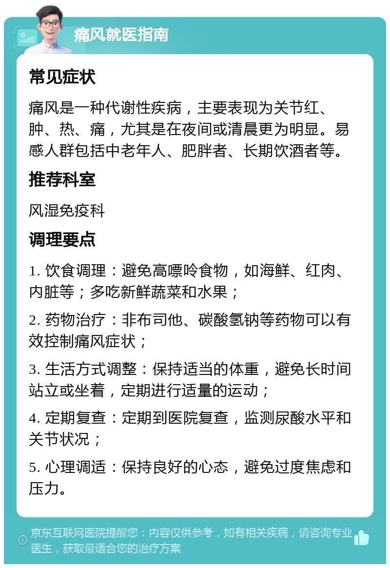 痛风就医指南 常见症状 痛风是一种代谢性疾病，主要表现为关节红、肿、热、痛，尤其是在夜间或清晨更为明显。易感人群包括中老年人、肥胖者、长期饮酒者等。 推荐科室 风湿免疫科 调理要点 1. 饮食调理：避免高嘌呤食物，如海鲜、红肉、内脏等；多吃新鲜蔬菜和水果； 2. 药物治疗：非布司他、碳酸氢钠等药物可以有效控制痛风症状； 3. 生活方式调整：保持适当的体重，避免长时间站立或坐着，定期进行适量的运动； 4. 定期复查：定期到医院复查，监测尿酸水平和关节状况； 5. 心理调适：保持良好的心态，避免过度焦虑和压力。