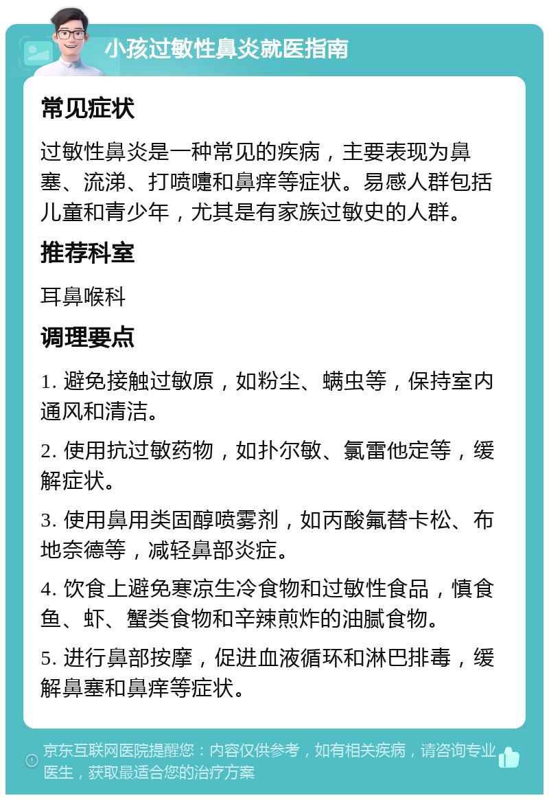 小孩过敏性鼻炎就医指南 常见症状 过敏性鼻炎是一种常见的疾病，主要表现为鼻塞、流涕、打喷嚏和鼻痒等症状。易感人群包括儿童和青少年，尤其是有家族过敏史的人群。 推荐科室 耳鼻喉科 调理要点 1. 避免接触过敏原，如粉尘、螨虫等，保持室内通风和清洁。 2. 使用抗过敏药物，如扑尔敏、氯雷他定等，缓解症状。 3. 使用鼻用类固醇喷雾剂，如丙酸氟替卡松、布地奈德等，减轻鼻部炎症。 4. 饮食上避免寒凉生冷食物和过敏性食品，慎食鱼、虾、蟹类食物和辛辣煎炸的油腻食物。 5. 进行鼻部按摩，促进血液循环和淋巴排毒，缓解鼻塞和鼻痒等症状。