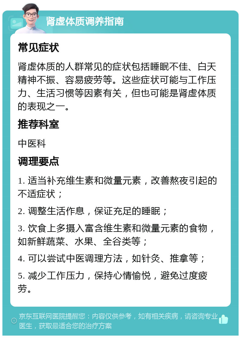 肾虚体质调养指南 常见症状 肾虚体质的人群常见的症状包括睡眠不佳、白天精神不振、容易疲劳等。这些症状可能与工作压力、生活习惯等因素有关，但也可能是肾虚体质的表现之一。 推荐科室 中医科 调理要点 1. 适当补充维生素和微量元素，改善熬夜引起的不适症状； 2. 调整生活作息，保证充足的睡眠； 3. 饮食上多摄入富含维生素和微量元素的食物，如新鲜蔬菜、水果、全谷类等； 4. 可以尝试中医调理方法，如针灸、推拿等； 5. 减少工作压力，保持心情愉悦，避免过度疲劳。